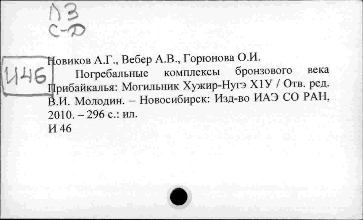 ﻿

овиков A.Г., Вебер A.В., Горюнова О.И.
Погребальные комплексы бронзового века рибайкалья: Могильник Хужир-Нугэ Х1У / Отв. ред. .И. Молодин. - Новосибирск: Изд-во ИАЭ СО РАН,
2010.-296 с.: ил.
И 46